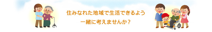 住みなれた地域で生活できるよう一緒に考えませんか？